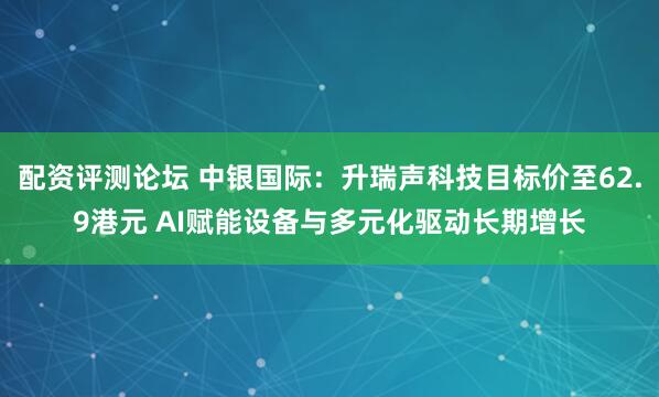 配资评测论坛 中银国际：升瑞声科技目标价至62.9港元 AI赋能设备与多元化驱动长期增长