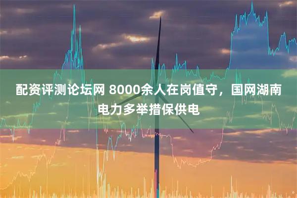 配资评测论坛网 8000余人在岗值守，国网湖南电力多举措保供电