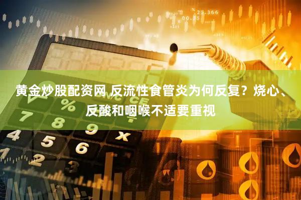 黄金炒股配资网 反流性食管炎为何反复？烧心、反酸和咽喉不适要重视