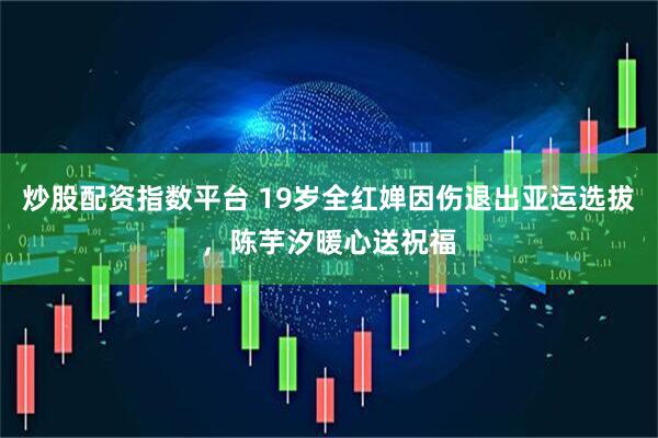 炒股配资指数平台 19岁全红婵因伤退出亚运选拔，陈芋汐暖心送祝福