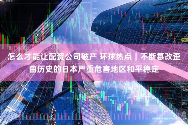 怎么才能让配资公司破产 环球热点｜不断篡改歪曲历史的日本严重危害地区和平稳定