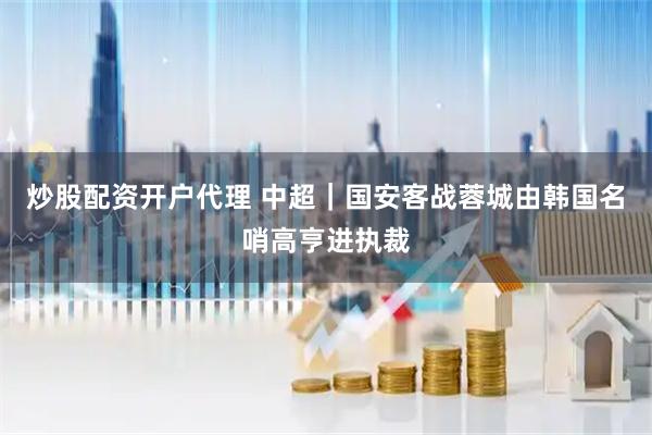 炒股配资开户代理 中超｜国安客战蓉城由韩国名哨高亨进执裁